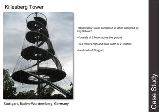 Killesberg Tower

- Observatory Tower completed in 2000, designed by
Jorg Schlaich
- Consists of 5 floors above the ground
- 40.3 meters high and base width is 21 meters
- Landmark of Stuggart

Stuttgart, Baden-Wurttemberg, Germany

 