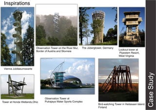 Inspirations

Observation Tower on the River Mur,
Border of Austria and Slovneia

The Jübergtower, Germany

Lookout tower at
Pipestem Resort,
West Virginia

Vienna Jubilaeumswarte

Tower at Honda Wetlands,Ohio

Observation Tower at
Putrajaya Water Sports Complex

Bird-watching Tower in Heitasaari Island,
Finland

 