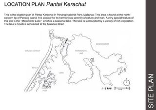 SITEPLAN
LOCATION PLAN Pantai Kerachut
This is the location plan of Pantai Kerachut in Penang National Park, Malaysia. This area is found at the north-
western tip of Penang island. It is popular for its harmonious serenity of nature and man. A very special feature of
this site is the ‘’Meromictic Lake’’ which is a seasonal lake. The lake is surrounded by a variety of rich vegetation.
The lake’s mouth is connected to the Malacca Strait.
MALACCA STRAIT MEROMICTIC
LAKE
BEACH FOREST
LAND
BEACH
GUARD
POST
 