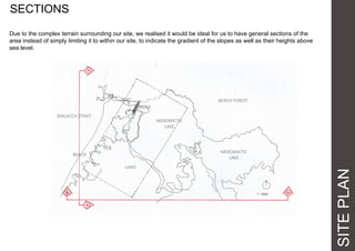 SITEPLAN
SECTIONS
Due to the complex terrain surrounding our site, we realised it would be ideal for us to have general sections of the
area instead of simply limiting it to within our site, to indicate the gradient of the slopes as well as their heights above
sea level.
MALACCA STRAIT
MEROMICTIC
LAKE
BRIDGE
BEACH FOREST
LAND
MEROMICTIC
LAKE
BEACH
 