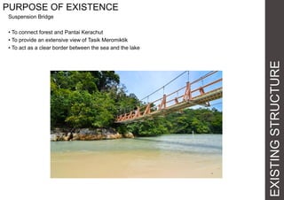 EXISTINGSTRUCTURE
PURPOSE OF EXISTENCE
Suspension Bridge
• To connect forest and Pantai Kerachut
• To provide an extensive view of Tasik Meromiktik
• To act as a clear border between the sea and the lake
 