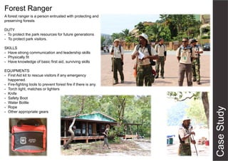 Forest Ranger
A forest ranger is a person entrusted with protecting and
preserving forests
DUTY
- To protect the park resources for future generations
- To protect park visitors.
SKILLS
- Have strong communication and leadership skills
- Physically fit
- Have knowledge of basic first aid, surviving skills
EQUIPMENTS
- First Aid kit to rescue visitors if any emergency
happened.
- Fire-fighting tools to prevent forest fire if there is any.
- Torch light, matches or lighters
- Knife
- Safety Boot
- Water Bottle
- Rope
- Other appropriate gears
 