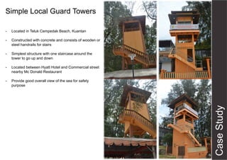 Simple Local Guard Towers
- Located in Teluk Cempedak Beach, Kuantan
- Constructed with concrete and consists of wooden or
steel handrails for stairs
- Simplest structure with one staircase around the
tower to go up and down
- Located between Hyatt Hotel and Commercial street
nearby Mc Donald Restaurant
- Provide good overall view of the sea for safety
purpose
 