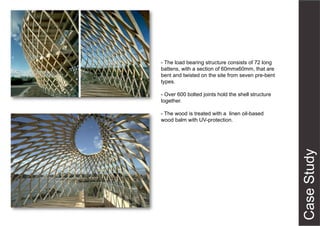 - The load bearing structure consists of 72 long
battens, with a section of 60mmx60mm, that are
bent and twisted on the site from seven pre-bent
types.
- Over 600 bolted joints hold the shell structure
together.
- The wood is treated with a linen oil-based
wood balm with UV-protection.
 