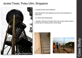 JeJawi Tower, Pulau Ubin, Singapore
- Located at Chek Jawa Wetlands,
- Big attraction for bird watching and view most of greenery in
Pulau Ubin
- 21 meters tall viewing tower
- Includes 7 storeys of 3-meter risers and at each storey, there is
a small deck for observing the surroundings
 