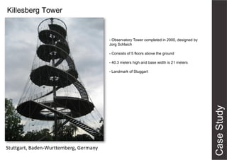 Killesberg Tower
Stuttgart, Baden-Wurttemberg, Germany
- Observatory Tower completed in 2000, designed by
Jorg Schlaich
- Consists of 5 floors above the ground
- 40.3 meters high and base width is 21 meters
- Landmark of Stuggart
 