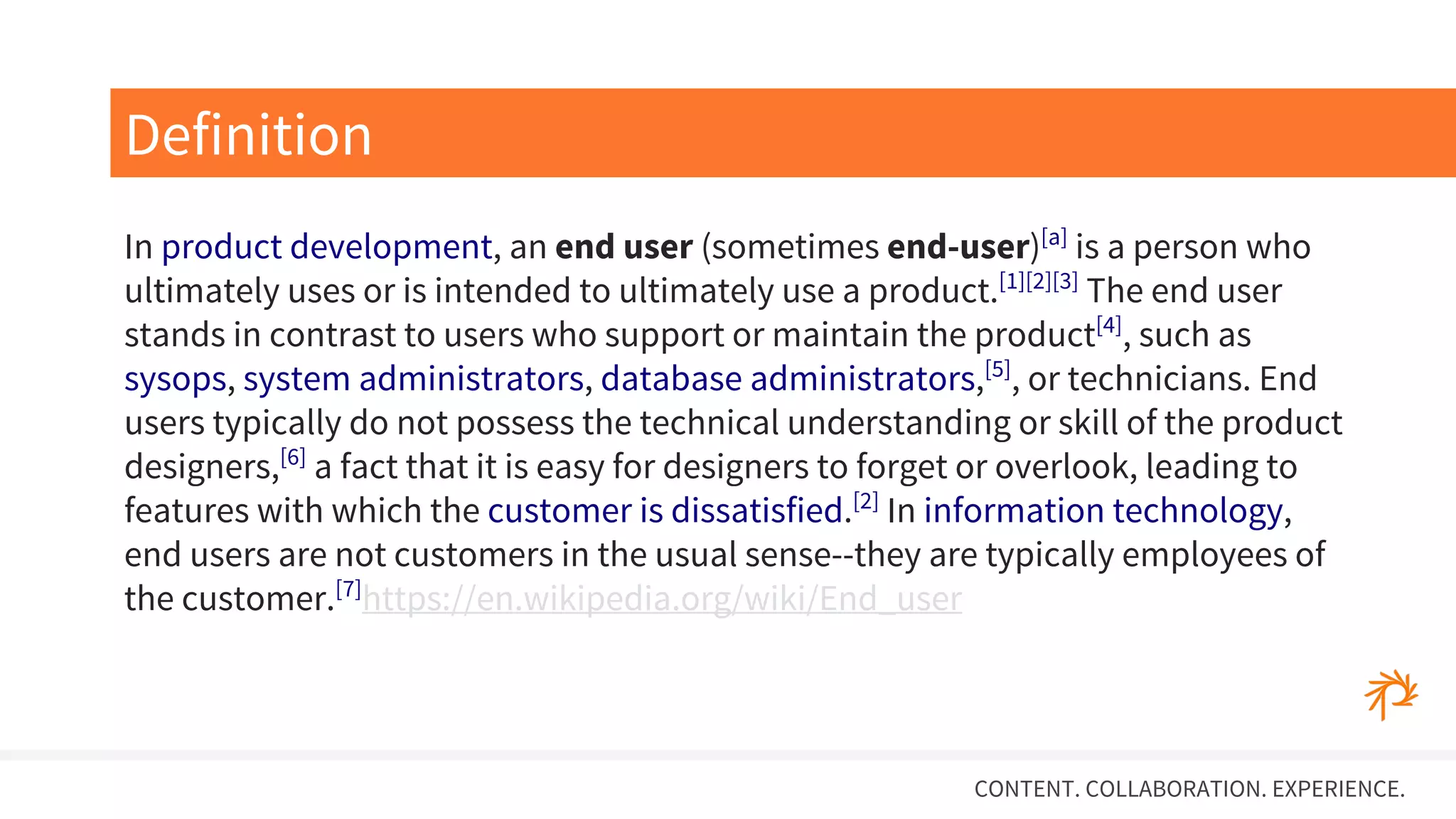 CONTENT. COLLABORATION. EXPERIENCE.
In product development, an end user (sometimes end-user)[a]
is a person who
ultimately uses or is intended to ultimately use a product.[1][2][3]
The end user
stands in contrast to users who support or maintain the product[4]
, such as
sysops, system administrators, database administrators,[5]
, or technicians. End
users typically do not possess the technical understanding or skill of the product
designers,[6]
a fact that it is easy for designers to forget or overlook, leading to
features with which the customer is dissatisfied.[2]
In information technology,
end users are not customers in the usual sense--they are typically employees of
the customer.[7]
https://en.wikipedia.org/wiki/End_user
Definition
 