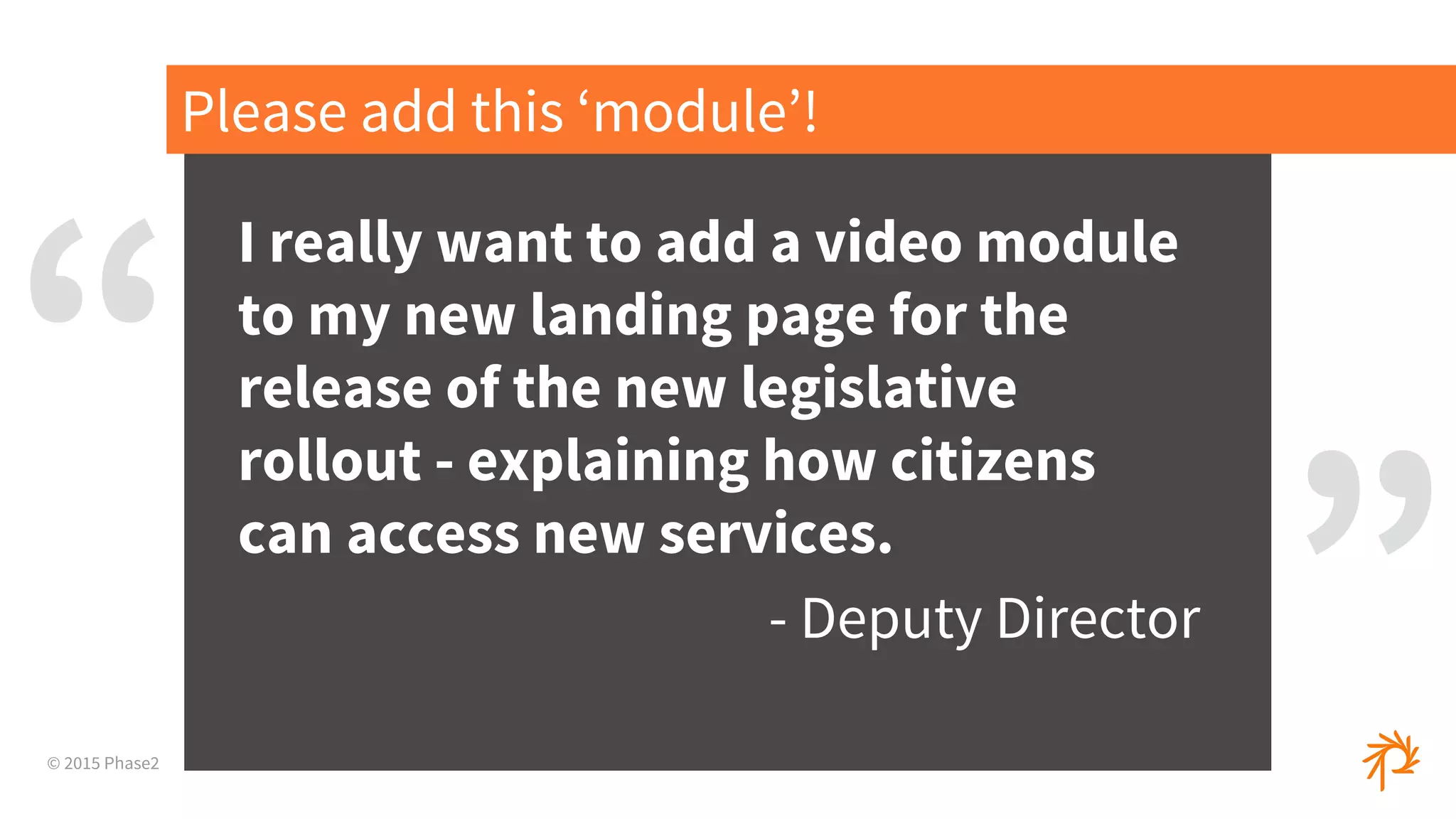 © 2015 Phase2
I really want to add a video module
to my new landing page for the
release of the new legislative
rollout - explaining how citizens
can access new services.
- Deputy Director
Please add this ‘module’!
“
”
 
