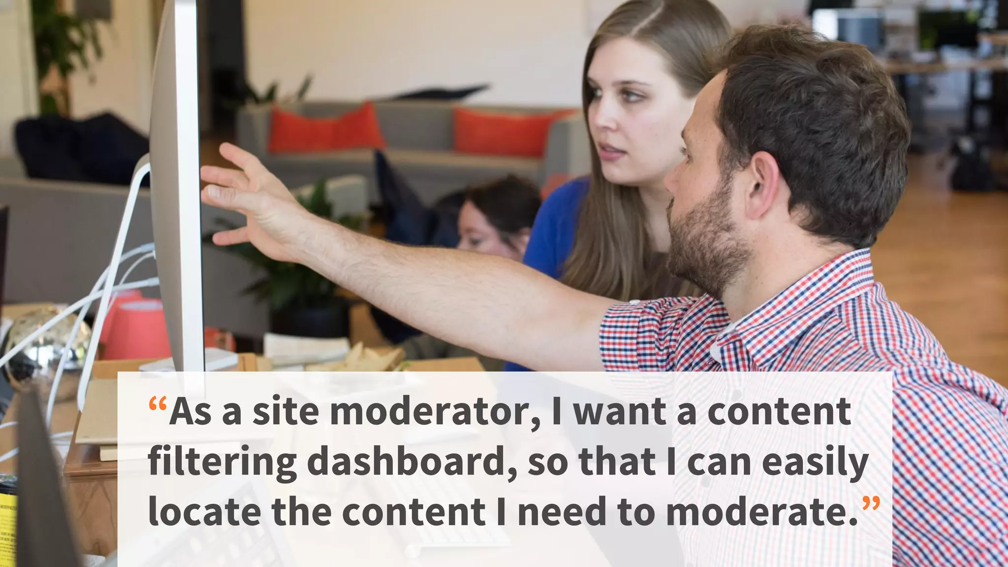 “As a site moderator, I want a content
filtering dashboard, so that I can easily
locate the content I need to moderate.”
 
