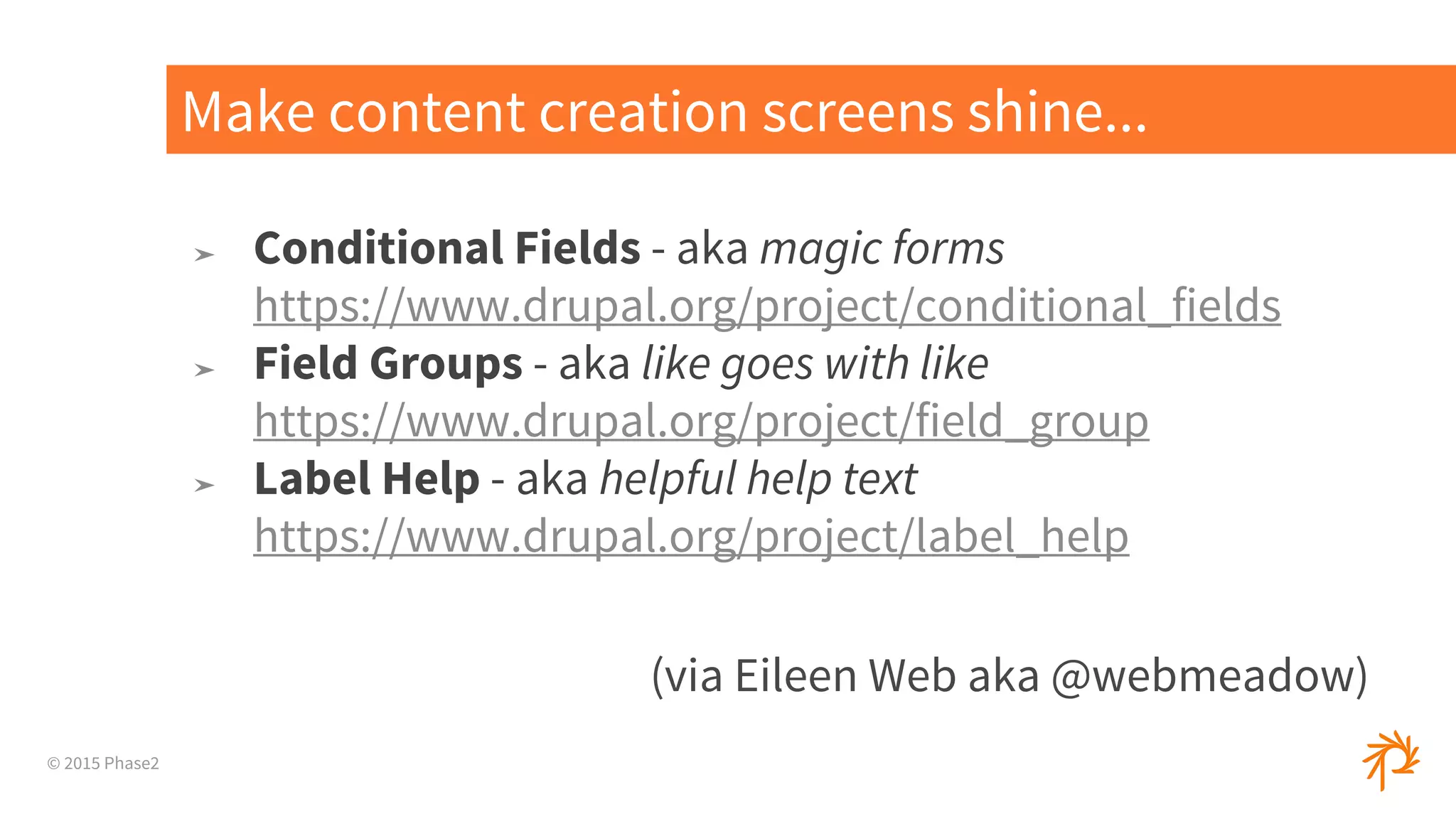 © 2015 Phase2
➤ Conditional Fields - aka magic forms
https://www.drupal.org/project/conditional_fields
➤ Field Groups - aka like goes with like
https://www.drupal.org/project/field_group
➤ Label Help - aka helpful help text
https://www.drupal.org/project/label_help
(via Eileen Web aka @webmeadow)
Make content creation screens shine...
 