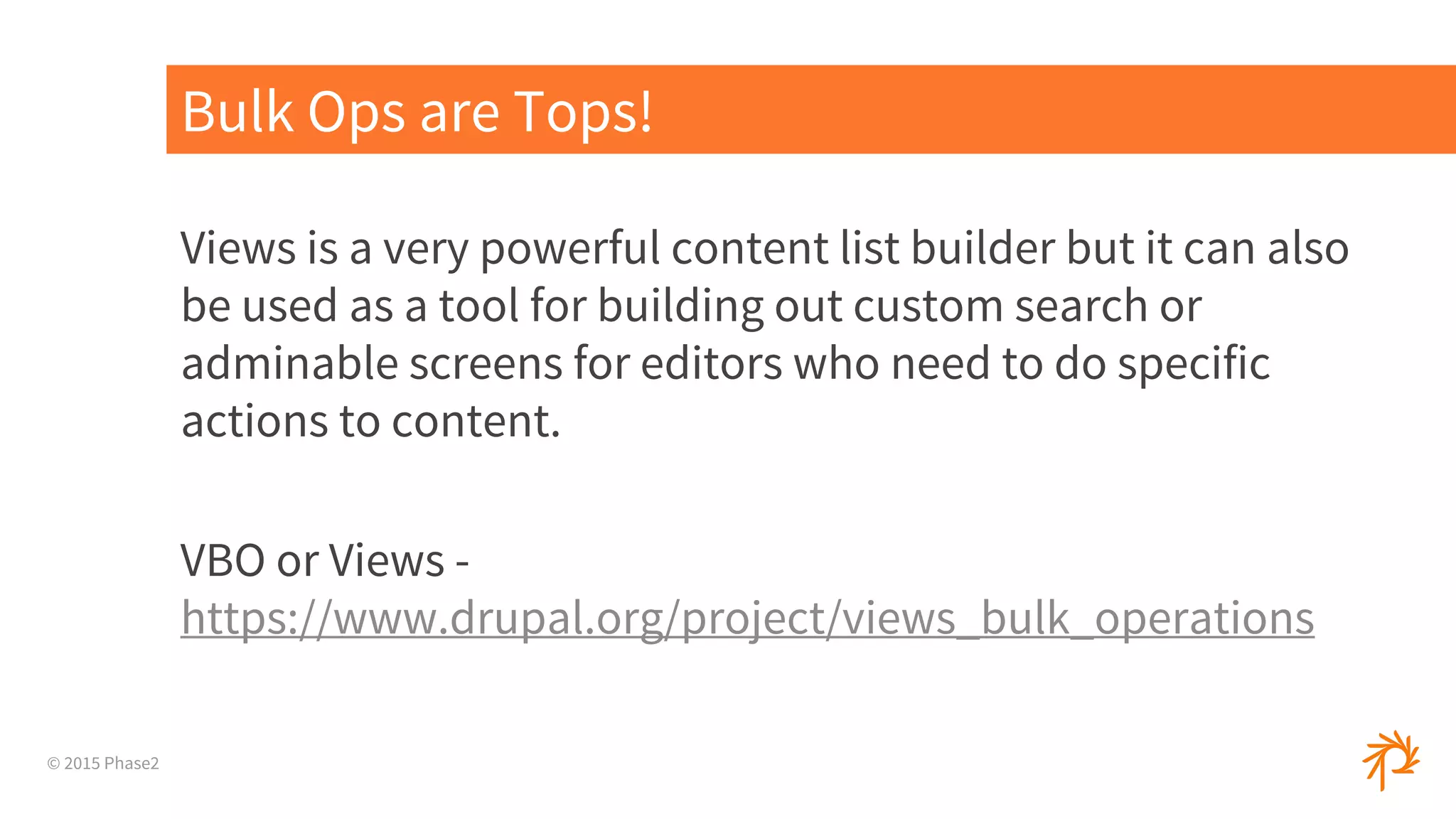 © 2015 Phase2
Views is a very powerful content list builder but it can also
be used as a tool for building out custom search or
adminable screens for editors who need to do specific
actions to content.
VBO or Views -
https://www.drupal.org/project/views_bulk_operations
Bulk Ops are Tops!
 
