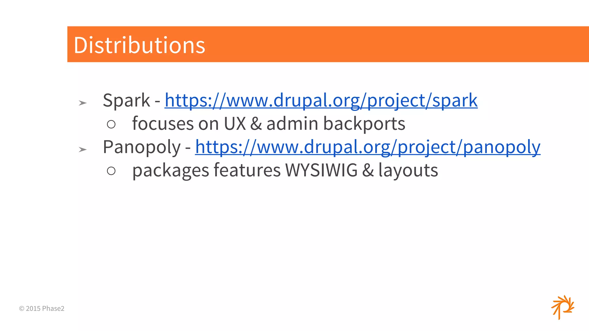 © 2015 Phase2
➤ Spark - https://www.drupal.org/project/spark
○ focuses on UX & admin backports
➤ Panopoly - https://www.drupal.org/project/panopoly
○ packages features WYSIWIG & layouts
Distributions
 