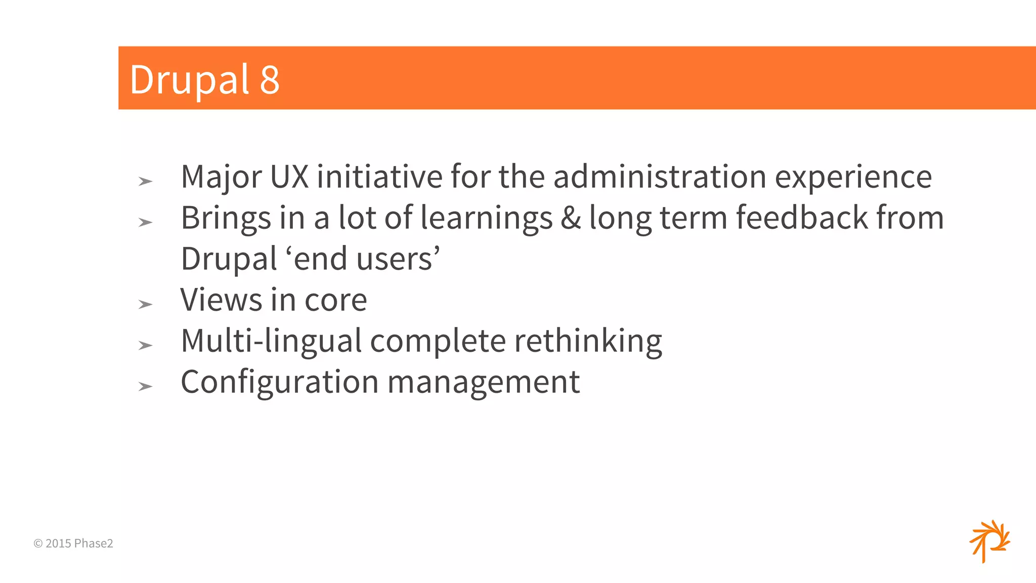 © 2015 Phase2
➤ Major UX initiative for the administration experience
➤ Brings in a lot of learnings & long term feedback from
Drupal ‘end users’
➤ Views in core
➤ Multi-lingual complete rethinking
➤ Configuration management
Drupal 8
 