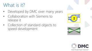 • Developed by DMC over many years
• Collaboration with Siemens to
release it
• Collection of standard objects to
speed development
What is it?
 