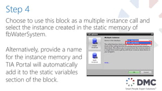 Choose to use this block as a multiple instance call and
select the instance created in the static memory of
fbWaterSystem.
Step 4
Alternatively, provide a name
for the instance memory and
TIA Portal will automatically
add it to the static variables
section of the block.
 