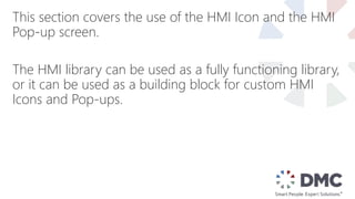 This section covers the use of the HMI Icon and the HMI
Pop-up screen.
The HMI library can be used as a fully functioning library,
or it can be used as a building block for custom HMI
Icons and Pop-ups.
 