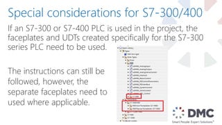 If an S7-300 or S7-400 PLC is used in the project, the
faceplates and UDTs created specifically for the S7-300
series PLC need to be used.
Special considerations for S7-300/400
The instructions can still be
followed, however, the
separate faceplates need to
used where applicable.
 