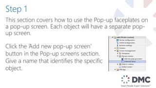 This section covers how to use the Pop-up faceplates on
a pop-up screen. Each object will have a separate pop-
up screen.
Step 1
Click the ‘Add new pop-up screen’
button in the Pop-up screens section.
Give a name that identifies the specific
object.
 