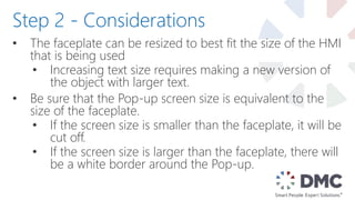 • The faceplate can be resized to best fit the size of the HMI
that is being used
• Increasing text size requires making a new version of
the object with larger text.
• Be sure that the Pop-up screen size is equivalent to the
size of the faceplate.
• If the screen size is smaller than the faceplate, it will be
cut off.
• If the screen size is larger than the faceplate, there will
be a white border around the Pop-up.
Step 2 - Considerations
 