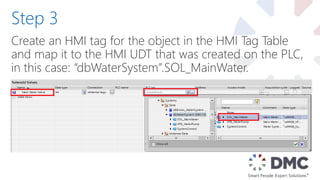Create an HMI tag for the object in the HMI Tag Table
and map it to the HMI UDT that was created on the PLC,
in this case: “dbWaterSystem”.SOL_MainWater.
Step 3
 