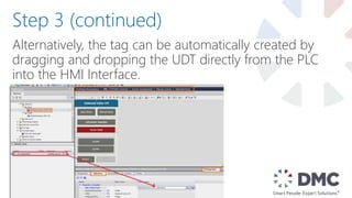 Alternatively, the tag can be automatically created by
dragging and dropping the UDT directly from the PLC
into the HMI Interface.
Step 3 (continued)
 