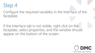 Configure the required variables in the Interface of the
faceplate.
If the Interface tab is not visible, right click on the
faceplate, select properties, and the window should
appear on the bottom of the screen.
Step 4
 