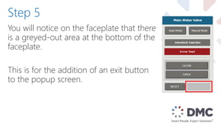 You will notice on the faceplate that there
is a greyed-out area at the bottom of the
faceplate.
This is for the addition of an exit button
to the popup screen.
Step 5
 