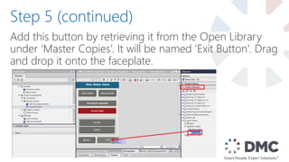 Add this button by retrieving it from the Open Library
under ‘Master Copies’. It will be named ‘Exit Button’. Drag
and drop it onto the faceplate.
Step 5 (continued)
 