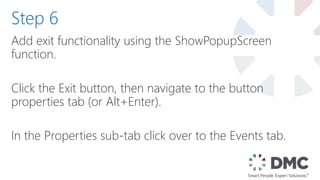 Add exit functionality using the ShowPopupScreen
function.
Click the Exit button, then navigate to the button
properties tab (or Alt+Enter).
In the Properties sub-tab click over to the Events tab.
Step 6
 