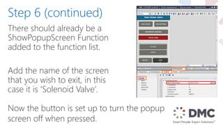 There should already be a
ShowPopupScreen Function
added to the function list.
Add the name of the screen
that you wish to exit, in this
case it is ‘Solenoid Valve’.
Step 6 (continued)
Now the button is set up to turn the popup
screen off when pressed.
 