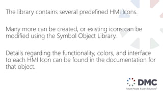 The library contains several predefined HMI Icons.
Many more can be created, or existing icons can be
modified using the Symbol Object Library.
Details regarding the functionality, colors, and interface
to each HMI Icon can be found in the documentation for
that object.
 