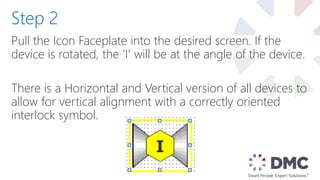 Pull the Icon Faceplate into the desired screen. If the
device is rotated, the ‘I’ will be at the angle of the device.
There is a Horizontal and Vertical version of all devices to
allow for vertical alignment with a correctly oriented
interlock symbol.
Step 2
 