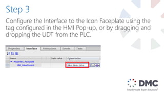 Configure the Interface to the Icon Faceplate using the
tag configured in the HMI Pop-up, or by dragging and
dropping the UDT from the PLC.
Step 3
 
