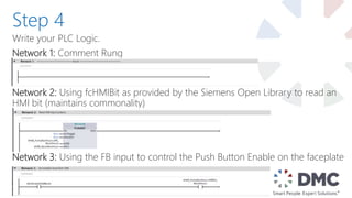 Write your PLC Logic.
Network 1: Comment Rung
Network 2: Using fcHMIBit as provided by the Siemens Open Library to read an
HMI bit (maintains commonality)
Network 3: Using the FB input to control the Push Button Enable on the faceplate
Step 4
 
