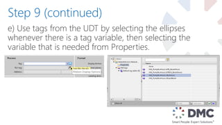 e) Use tags from the UDT by selecting the ellipses
whenever there is a tag variable, then selecting the
variable that is needed from Properties.
Step 9 (continued)
 