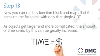 Now you can call this function block and map all of the
items on the faceplate with only that single UDT.
As objects get larger and more complicated, the amount
of time saved by this can be greatly increased.
Step 13
 