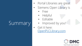 Summary
• Portal Libraries are great
• Siemens Open Library is
• Free
• Helpful
• Editable
• Improved by you!
• Get it here:
OpenPLCLibrary.com
 