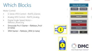 Motor Control
• G Series VFD Control – fbVFD_GSeries
• Analog VFD Control – fbVFD_Analog
• Digital Single Speed Motor –
fbMotor_Reversing
• Simocode Pro V Starter – fbMotor_ProV
(in beta)
• 3RW Starter – fbMotor_3RW (in beta)
Which Blocks
 