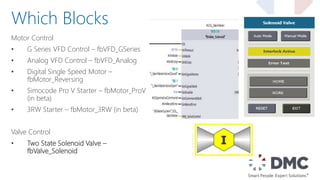 Motor Control
• G Series VFD Control – fbVFD_GSeries
• Analog VFD Control – fbVFD_Analog
• Digital Single Speed Motor –
fbMotor_Reversing
• Simocode Pro V Starter – fbMotor_ProV
(in beta)
• 3RW Starter – fbMotor_3RW (in beta)
Valve Control
• Two State Solenoid Valve –
fbValve_Solenoid
Which Blocks
 