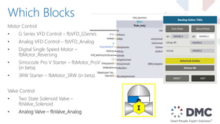 Motor Control
• G Series VFD Control – fbVFD_GSeries
• Analog VFD Control – fbVFD_Analog
• Digital Single Speed Motor –
fbMotor_Reversing
• Simocode Pro V Starter – fbMotor_ProV
(in beta)
• 3RW Starter – fbMotor_3RW (in beta)
Valve Control
• Two State Solenoid Valve –
fbValve_Solenoid
• Analog Valve – fbValve_Analog
Which Blocks
 