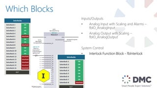 Which Blocks
Inputs/Outputs
• Analog Input with Scaling and Alarms –
fbIO_AnalogInput
• Analog Output with Scaling –
fbIO_AnalogOutput
System Control
• Interlock Function Block - fbInterlock
 