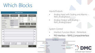 Which Blocks
Inputs/Outputs
• Analog Input with Scaling and Alarms –
fbIO_AnalogInput
• Analog Output with Scaling –
fbIO_AnalogOutput
System Control
• Interlock Function Block - fbInterlock
• PID Interface – fbPID_CompactInterface
 