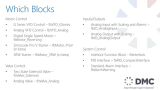 Motor Control
• G Series VFD Control – fbVFD_GSeries
• Analog VFD Control – fbVFD_Analog
• Digital Single Speed Motor –
fbMotor_Reversing
• Simocode Pro V Starter – fbMotor_ProV
(in beta)
• 3RW Starter – fbMotor_3RW (in beta)
Valve Control
• Two State Solenoid Valve –
fbValve_Solenoid
• Analog Valve – fbValve_Analog
Which Blocks
Inputs/Outputs
• Analog Input with Scaling and Alarms –
fbIO_AnalogInput
• Analog Output with Scaling –
fbIO_AnalogOutput
System Control
• Interlock Function Block - fbInterlock
• PID Interface – fbPID_CompactInterface
• Standard Alarm Interface –
fbAlarmWarning
 
