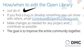 • Just do it!
• If you find a bug or develop something you can share
with others, email Contribute@OpenPLCLibrary.com
• Make changes as needed for any project and
contribute as possible
• The goal is to improve the entire community together.
How/when to edit the Open Library
 