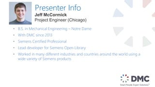 Presenter Info
• B.S. in Mechanical Engineering – Notre Dame
• With DMC since 2013
• Siemens Certified Professional
• Lead developer for Siemens Open Library
• Worked in many different industries and countries around the world using a
wide variety of Siemens products
Jeff McCormick
Project Engineer (Chicago)
 