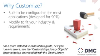 • Built to be configurable for most
applications (designed for 90%)
• Modify to fit your industry &
requirements
Why Customize?
For a more detailed version of this guide, or if you
run into errors, see the “Customizing Library Objects”
documentation downloaded with the Open Library.
 