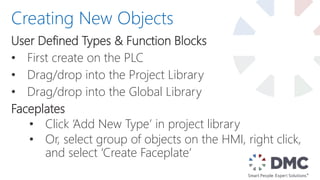User Defined Types & Function Blocks
• First create on the PLC
• Drag/drop into the Project Library
• Drag/drop into the Global Library
Faceplates
• Click ‘Add New Type’ in project library
• Or, select group of objects on the HMI, right click,
and select ‘Create Faceplate’
Creating New Objects
 