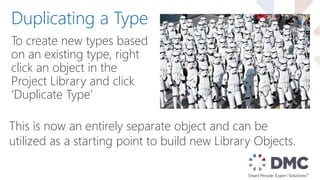 To create new types based
on an existing type, right
click an object in the
Project Library and click
‘Duplicate Type’
Duplicating a Type
This is now an entirely separate object and can be
utilized as a starting point to build new Library Objects.
 