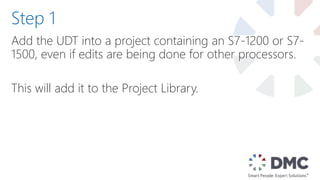 Add the UDT into a project containing an S7-1200 or S7-
1500, even if edits are being done for other processors.
This will add it to the Project Library.
Step 1
 