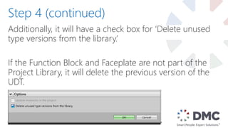 Additionally, it will have a check box for ‘Delete unused
type versions from the library.’
If the Function Block and Faceplate are not part of the
Project Library, it will delete the previous version of the
UDT.
Step 4 (continued)
 